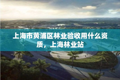 上海市黄浦区林业验收用什么资质,上海林业站