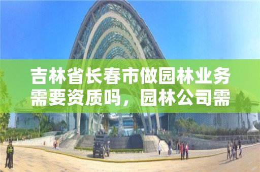 吉林省长春市做园林业务需要资质吗,园林公司需要资质和安许吗