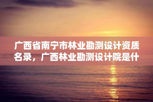 广西省南宁市林业勘测设计资质名录,广西林业勘测设计院是什么级别单位
