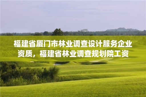 福建省厦门市林业调查设计服务企业资质，福建省林业调查规划院工资