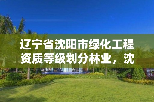 辽宁省沈阳市绿化工程资质等级划分林业,沈阳市绿化工程公司