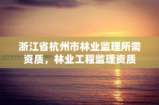 浙江省杭州市林业监理所需资质，林业工程监理资质