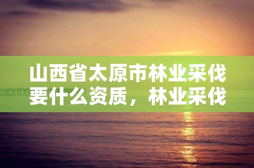 山西省太原市林业采伐要什么资质,林业采伐证办理顺序