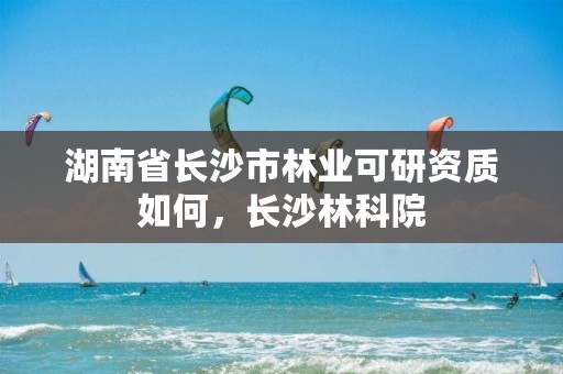 湖南省长沙市林业可研资质如何，长沙林科院