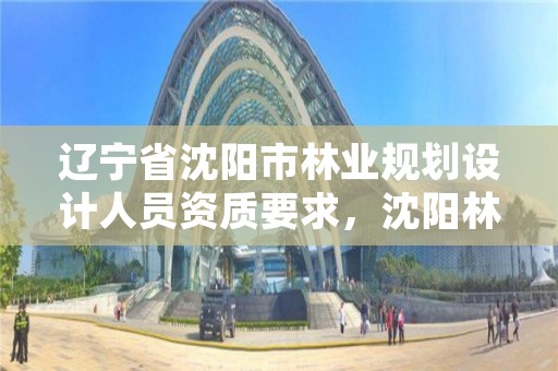 辽宁省沈阳市林业规划设计人员资质要求,沈阳林业设计公司