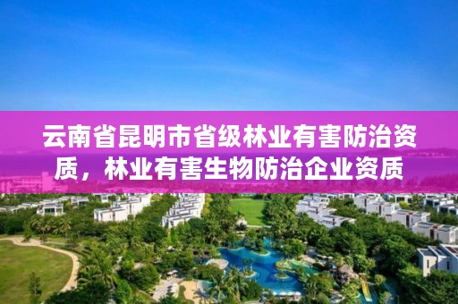 云南省昆明市省级林业有害防治资质,林业有害生物防治企业资质