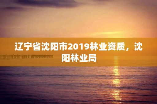 辽宁省沈阳市2019林业资质,沈阳林业局