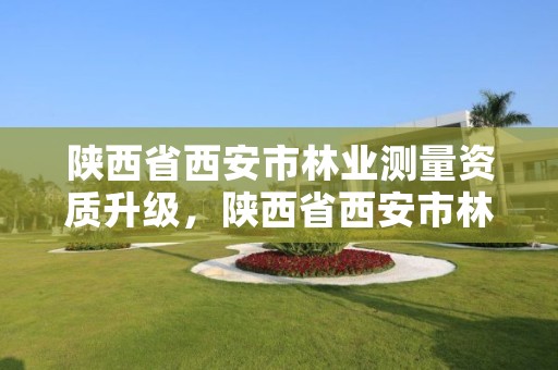 陕西省西安市林业测量资质升级,陕西省西安市林业测量资质升级公告