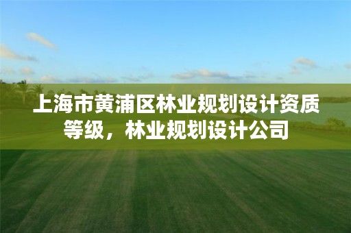 上海市黄浦区林业规划设计资质等级,林业规划设计公司
