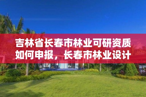 吉林省长春市林业可研资质如何申报,长春市林业设计院