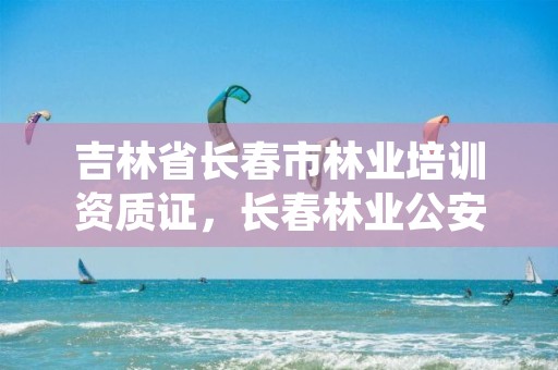 吉林省长春市林业培训资质证,长春林业公安培训中心