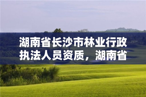 湖南省长沙市林业行政执法人员资质，湖南省林业行政执法改革