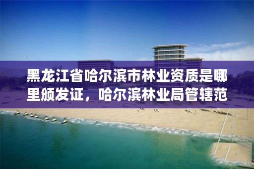 黑龙江省哈尔滨市林业资质是哪里颁发证,哈尔滨林业局管辖范围