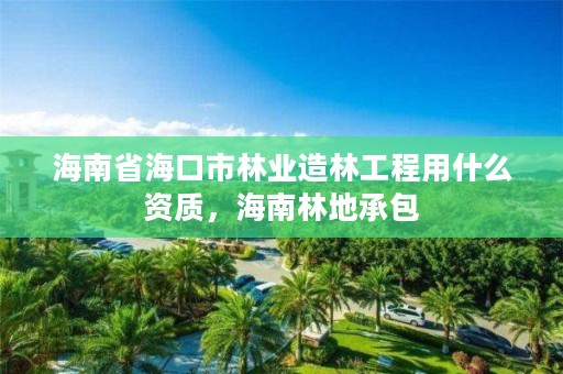 海南省海口市林业造林工程用什么资质,海南林地承包