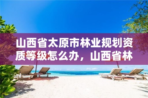 山西省太原市林业规划资质等级怎么办,山西省林业调查规划院招聘