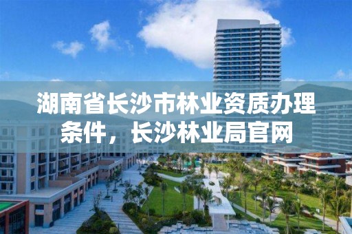 湖南省长沙市林业资质办理条件，长沙林业局官网