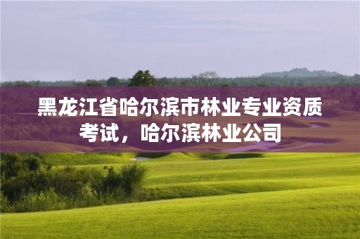 黑龙江省哈尔滨市林业专业资质考试,哈尔滨林业公司