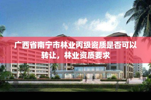 广西省南宁市林业丙级资质是否可以转让,林业资质要求