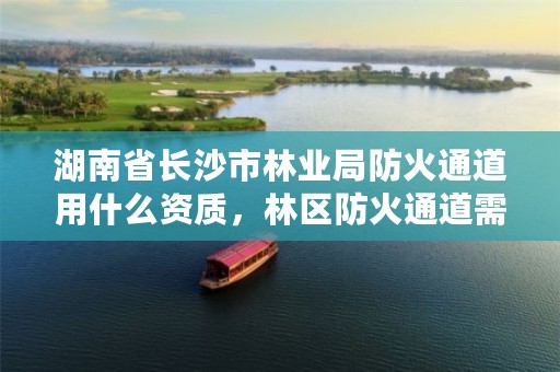 湖南省长沙市林业局防火通道用什么资质，林区防火通道需要什么部门审批