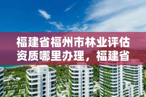 福建省福州市林业评估资质哪里办理，福建省森林资源资产评估管理暂行办法