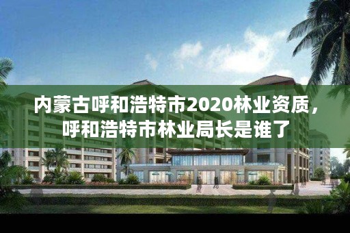 内蒙古呼和浩特市2020林业资质,呼和浩特市林业局长是谁了