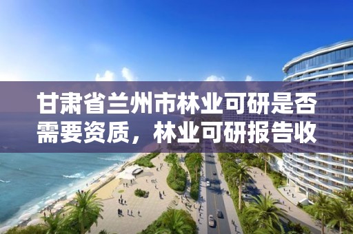 甘肃省兰州市林业可研是否需要资质,林业可研报告收费标准