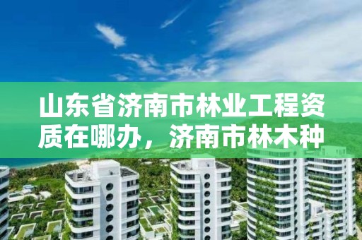 山东省济南市林业工程资质在哪办,济南市林木种质资源中心