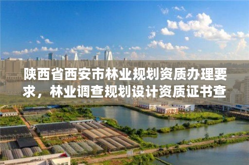 陕西省西安市林业规划资质办理要求,林业调查规划设计资质证书查询