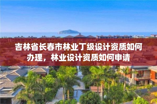 吉林省长春市林业丁级设计资质如何办理,林业设计资质如何申请