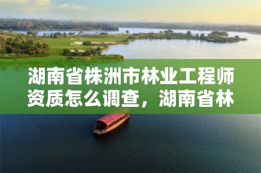 湖南省株洲市林业工程师资质怎么调查,湖南省林业工程专业技术职称申报评价办法