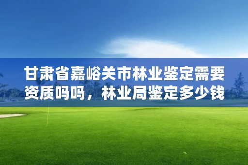 甘肃省嘉峪关市林业鉴定需要资质吗吗,林业局鉴定多少钱