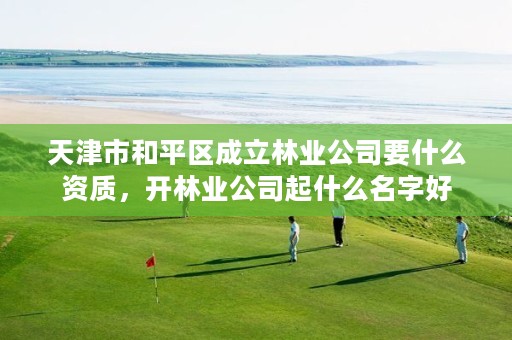 天津市和平区成立林业公司要什么资质,开林业公司起什么名字好