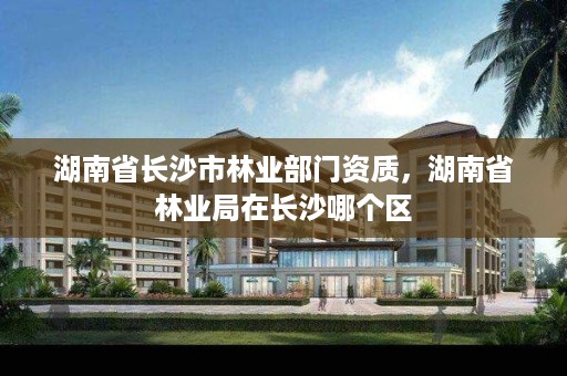 湖南省长沙市林业部门资质,湖南省林业局在长沙哪个区