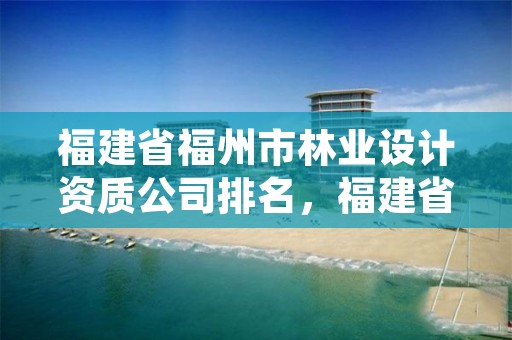 福建省福州市林业设计资质公司排名，福建省林业勘察设计院单位性质
