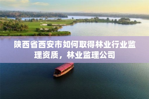 陕西省西安市如何取得林业行业监理资质,林业监理公司