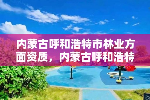 内蒙古呼和浩特市林业方面资质,内蒙古呼和浩特林业局