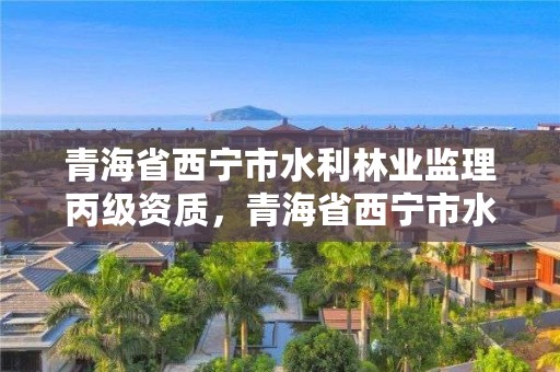 青海省西宁市水利林业监理丙级资质，青海省西宁市水利林业监理丙级资质企业名单