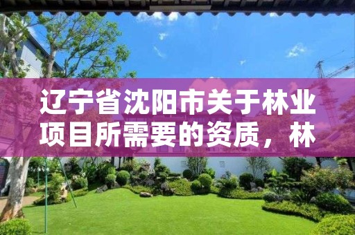 辽宁省沈阳市关于林业项目所需要的资质,林业相关资质包含哪些