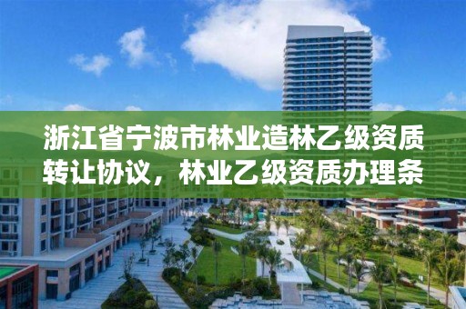 浙江省宁波市林业造林乙级资质转让协议，林业乙级资质办理条件
