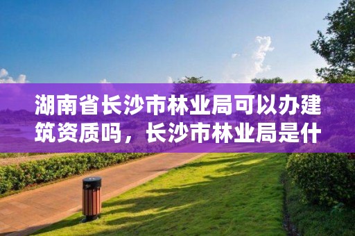 湖南省长沙市林业局可以办建筑资质吗,长沙市林业局是什么编制