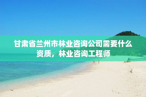 甘肃省兰州市林业咨询公司需要什么资质,林业咨询工程师