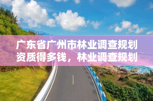 广东省广州市林业调查规划资质得多钱，林业调查规划资质业务范围