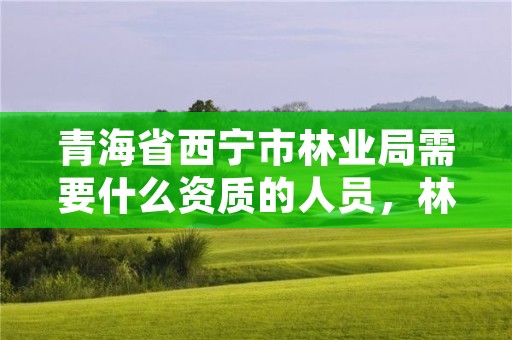 青海省西宁市林业局需要什么资质的人员，林业局条件