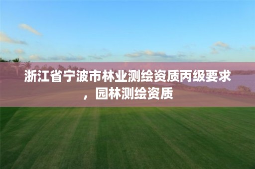 浙江省宁波市林业测绘资质丙级要求，园林测绘资质