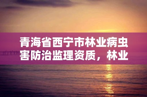 青海省西宁市林业病虫害防治监理资质，林业病虫害防治资质等级