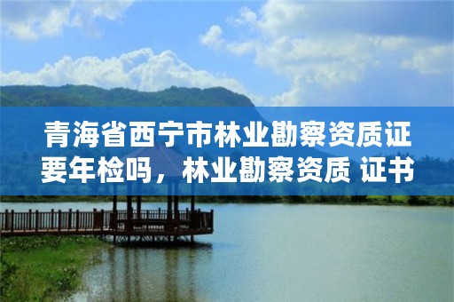 青海省西宁市林业勘察资质证要年检吗，林业勘察资质 证书