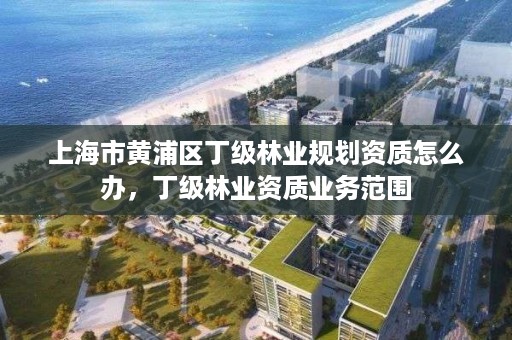 上海市黄浦区丁级林业规划资质怎么办,丁级林业资质业务范围