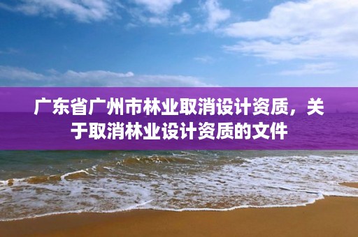 广东省广州市林业取消设计资质,关于取消林业设计资质的文件