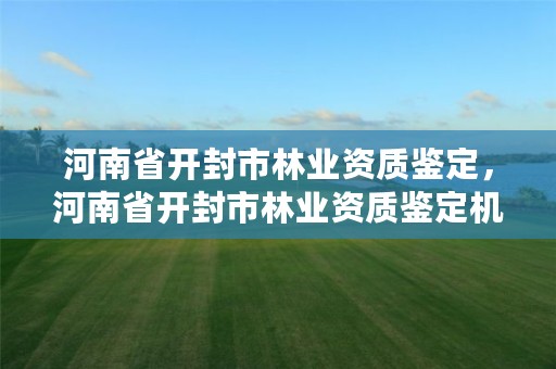 河南省开封市林业资质鉴定,河南省开封市林业资质鉴定机构名单