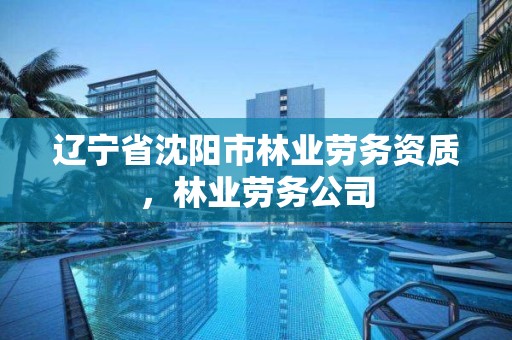 辽宁省沈阳市林业劳务资质,林业劳务公司